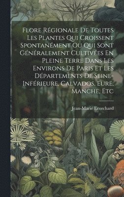 Flore Régionale De Toutes Les Plantes Qui Croissent Spontanément Ou Qui Sont Généralement Cultivées En Pleine Terre Dans Les Environs De Paris Et Les Départements De Seine-inférieure, Calvados, Eure, Manche, Etc