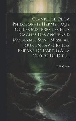 Clavicule De La Philosophie Hermetique Ou Les Misteres Les Plus Cachs Des Anciens & Modernes Sont Misse Au Jour En Faveurs Des Enfans De L'art, &  La Gloire De Dieu... 1