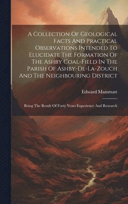 A Collection Of Geological Facts And Practical Observations Intended To Elucidate The Formation Of The Ashby Coal-field In The Parish Of Ashby-de-la-zouch And The Neighbouring District 1