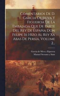 Comentarios De D. Garcia De Silva Y Figueroa De La Embajada Que De Parte Del Rey De Espaa Don Felipe Iii Hizo Al Rey Xa Abas De Persia, Volume 2... 1