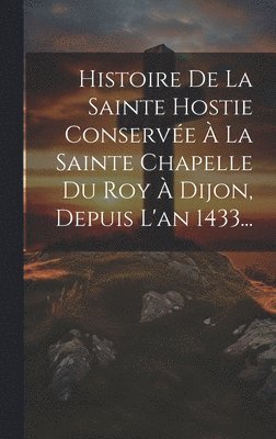 bokomslag Histoire De La Sainte Hostie Conserve  La Sainte Chapelle Du Roy  Dijon, Depuis L'an 1433...