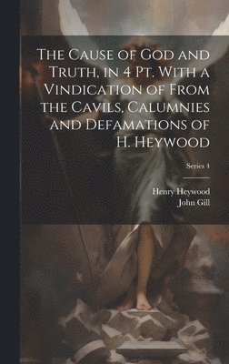 The Cause of God and Truth, in 4 Pt. With a Vindication of From the Cavils, Calumnies and Defamations of H. Heywood; Series 4 1