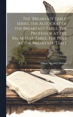 The 'breakfast Table' Series. the Autocrat of the Breakfast-Table. the Professor at the Breakfast-Table. the Poet at the Breakfast-Table; Volume 4 1