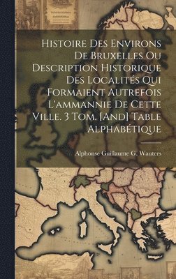 Histoire Des Environs De Bruxelles Ou Description Historique Des Localits Qui Formaient Autrefois L'ammannie De Cette Ville. 3 Tom. [And] Table Alphabtique 1