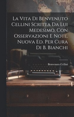La Vita Di Benvenuto Cellini Scritta Da Lui Medesimo, Con Osservazioni E Note. Nuova Ed. Per Cura Di B. Bianchi 1