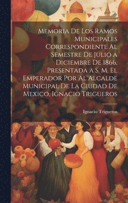 bokomslag Memoria De Los Ramos Municipales Correspondiente Al Semestre De Julio a Diciembre De 1866, Presentada a S. M. El Emperador Por Al Alcalde Municipal De La Ciudad De Mexico, Ignacio Trigueros