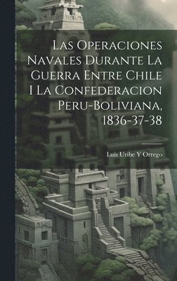 Las Operaciones Navales Durante La Guerra Entre Chile I La Confederacion Peru-Boliviana, 1836-37-38 1
