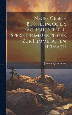 Neues Gebet-Bchlein, Oder, Tgliche Seelen-Speise Frommer Pilger Zur Himmlischen Heimath 1