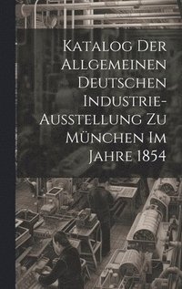 bokomslag Katalog Der Allgemeinen Deutschen Industrie-Ausstellung Zu Mnchen Im Jahre 1854