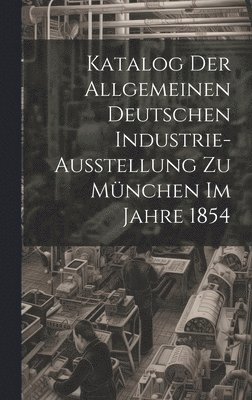 Katalog Der Allgemeinen Deutschen Industrie-Ausstellung Zu Mnchen Im Jahre 1854 1