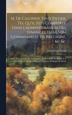 M. De Calonne Tout Entier, Tel Qu'il S'est Comport Dans L'administration Des Finances, Dans Son Commissariat En Bretagne, &c.&c 1