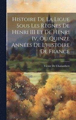 Histoire De La Ligue Sous Les Règnes De Henri III Et De Henri Iv, Ou Quinze Années De L'histoire De France 1