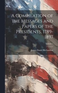 bokomslag A Compilation of the Messages and Papers of the Presidents, 1789-1897; Volume 1