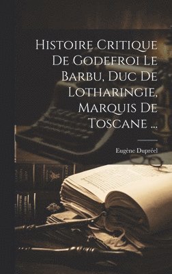 Histoire Critique De Godefroi Le Barbu, Duc De Lotharingie, Marquis De Toscane ... 1