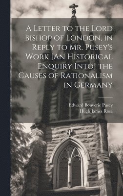 A Letter to the Lord Bishop of London, in Reply to Mr. Pusey's Work [An Historical Enquiry Into] the Causes of Rationalism in Germany 1