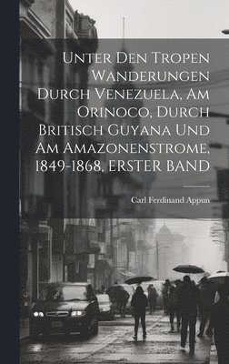 Unter Den Tropen Wanderungen Durch Venezuela, Am Orinoco, Durch Britisch Guyana Und Am Amazonenstrome, 1849-1868, ERSTER BAND 1