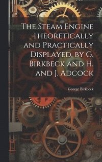 bokomslag The Steam Engine Theoretically and Practically Displayed, by G. Birkbeck and H. and J. Adcock