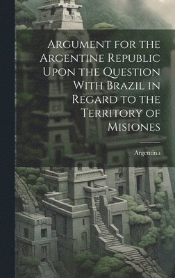 Argument for the Argentine Republic Upon the Question With Brazil in Regard to the Territory of Misiones 1