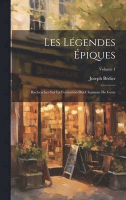 Les Légendes Épiques: Recherches Sur La Formation Des Chansons De Geste; Volume 1 1