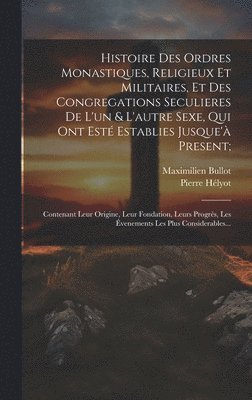 Histoire Des Ordres Monastiques, Religieux Et Militaires, Et Des Congregations Seculieres De L'un & L'autre Sexe, Qui Ont Est Establies Jusque' Present; 1