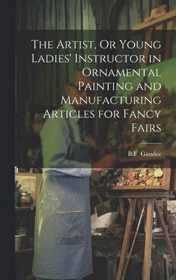 bokomslag Artist, Or Young Ladies' Instructor in Ornamental Painting and Manufacturing Articles for Fancy Fairs