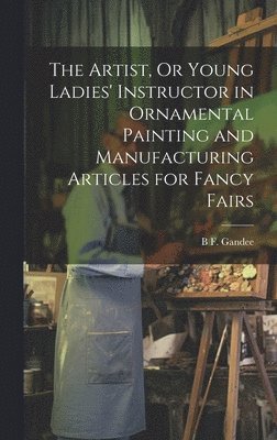 bokomslag The Artist, Or Young Ladies' Instructor in Ornamental Painting and Manufacturing Articles for Fancy Fairs