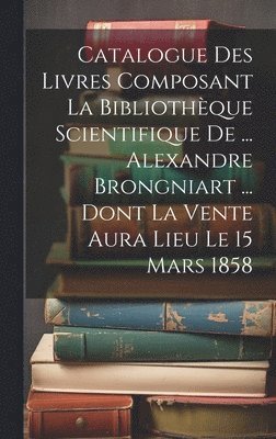 bokomslag Catalogue Des Livres Composant La Bibliothque Scientifique De ... Alexandre Brongniart ... Dont La Vente Aura Lieu Le 15 Mars 1858