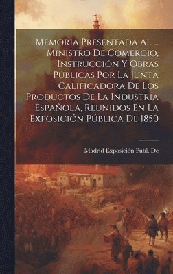 bokomslag Memoria Presentada Al ... Ministro De Comercio, Instruccin Y Obras Pblicas Por La Junta Calificadora De Los Productos De La Industria Espaola, Reunidos En La Exposicin Pblica De 1850