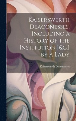 bokomslag Kaiserswerth Deaconesses, Including a History of the Institution [&c.] by a Lady