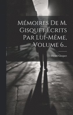 Mmoires De M. Gisquet crits Par Lui-mme, Volume 6... 1