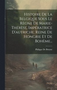 bokomslag Histoire De La Belgique Sous Le Rgne De Marie-thrse, Impratrice D'autriche, Reine De Hongrie Et De Bohme...