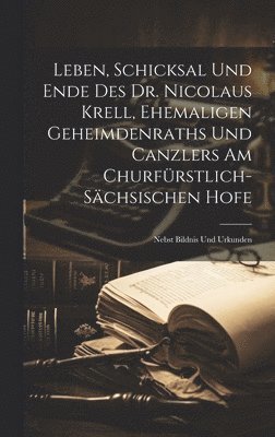 Leben, Schicksal Und Ende Des Dr. Nicolaus Krell, Ehemaligen Geheimdenraths Und Canzlers Am Churfrstlich-schsischen Hofe 1