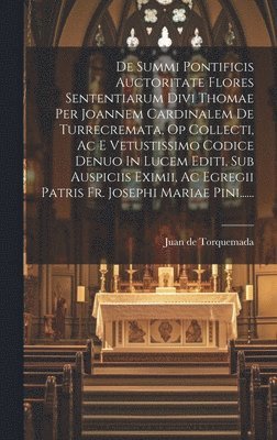 De Summi Pontificis Auctoritate Flores Sententiarum Divi Thomae Per Joannem Cardinalem De Turrecremata, Op Collecti, Ac E Vetustissimo Codice Denuo In Lucem Editi, Sub Auspiciis Eximii, Ac Egregii Patris Fr. Josephi Mariae Pini......