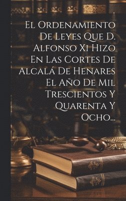 El Ordenamiento De Leyes Que D. Alfonso Xi Hizo En Las Cortes De Alcal De Henares El Ao De Mil Trescientos Y Quarenta Y Ocho... 1