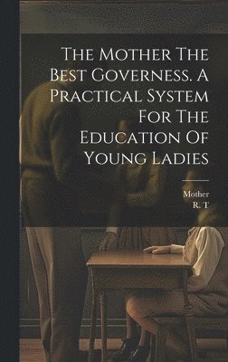 Mother The Best Governess. A Practical System For The Education Of Young Ladies