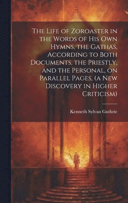 The Life of Zoroaster in the Words of His Own Hymns, the Gathas, According to Both Documents, the Priestly, and the Personal, on Parallel Pages, (a New Discovery in Higher Criticism) 1