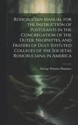 Rosicrucian Manual for the Instruction of Postulants in the Congregation of the Outer, Neophytes, and Fraters of Duly Istituted Colleges of the Societas Rosicruciana in America