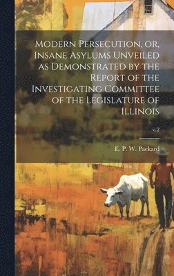 Modern Persecution, or, Insane Asylums Unveiled as Demonstrated by the Report of the Investigating Committee of the Legislature of Illinois; v.2 1