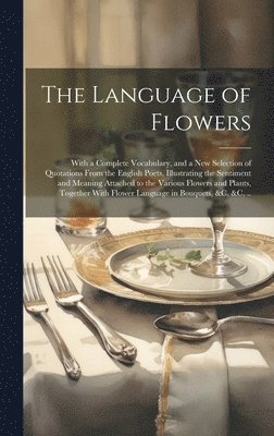 The Language of Flowers; With a Complete Vocabulary, and a New Selection of Quotations From the English Poets, Illustrating the Sentiment and Meaning Attached to the Various Flowers and Plants, 1