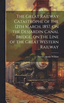 Harriet Annie 1829-1888 Wilkins - Great Railway Catastrophe of the 12th March, 1857, on the Desjardin Canal Bridge, on the Line of the Great Western Railway [microform], Inbunden