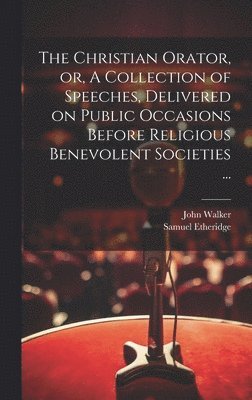 Christian Orator, or, A Collection of Speeches, Delivered on Public Occasions Before Religious Benevolent Societies ...