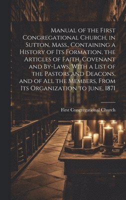 Manual of the First Congregational Church, in Sutton, Mass., Containing a History of Its Formation, the Articles of Faith, Covenant and By-laws, With a List of the Pastors and Deacons, and of All the 1