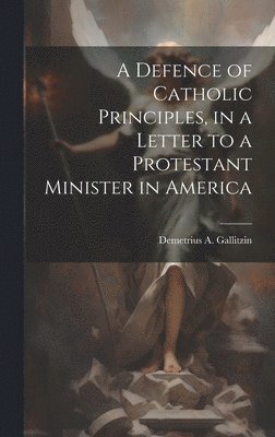 bokomslag A Defence of Catholic Principles, in a Letter to a Protestant Minister in America