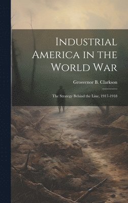 Industrial America in the World War [microform]; the Strategy Behind the Line, 1917-1918 1