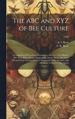 ABC and XYZ of Bee Culture; a Cyclopedia of Everything Pertaining to the Care of the Honey-bee; Bees, Hives, Honey, Implements, Honey-plants, Etc. Facts Gleaned From the Experience of Thousands of Bee-keepers, and Afterward Verified in Our Apiary; 1908