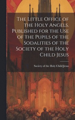 The Little Office of the Holy Angels. Published for the Use of the Pupils of the Sodalities of the Society of the Holy Child Jesus 1