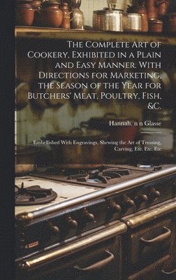 The Complete Art of Cookery, Exhibited in a Plain and Easy Manner. With Directions for Marketing, the Season of the Year for Butchers' Meat, Poultry, Fish, &c. 1
