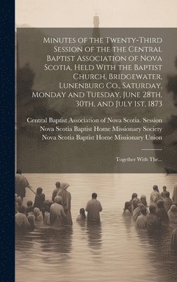Minutes of the Twenty-third Session of the the Central Baptist Association of Nova Scotia, Held With the Baptist Church, Bridgewater, Lunenburg Co., Saturday, Monday and Tuesday, June 28th, 30th, and July 1st, 1873 [microform]