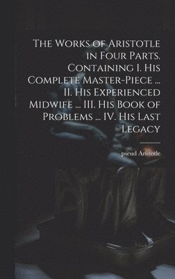 The Works of Aristotle in Four Parts. Containing I. His Complete Master-piece ... II. His Experienced Midwife ... III. His Book of Problems ... IV. His Last Legacy 1