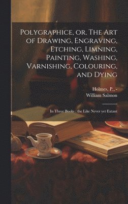 bokomslag Polygraphice, or, The Art of Drawing, Engraving, Etching, Limning, Painting, Washing, Varnishing, Colouring, and Dying